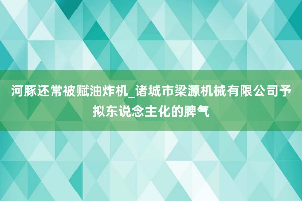 河豚还常被赋油炸机_诸城市梁源机械有限公司予拟东说念主化的脾气